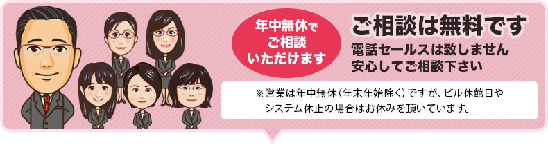 ご相談は完全無料です。しつこい勧誘も致しませんので、安心してご相談下さい。年中無休でご相談いただけます。